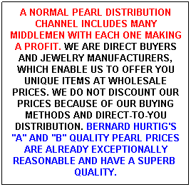 Text Box: A NORMAL PEARL DISTRIBUTION CHANNEL INCLUDES MANY MIDDLEMEN WITH EACH ONE MAKING A PROFIT. WE ARE DIRECT BUYERS AND JEWELRY MANUFACTURERS, WHICH ENABLE US TO OFFER YOU UNIQUE ITEMS AT WHOLESALE PRICES. WE DO NOT DISCOUNT OUR PRICES BECAUSE OF OUR BUYING METHODS AND DIRECT-TO-YOU DISTRIBUTION. BERNARD HURTIG'S "A" AND "B" QUALITY PEARL PRICES ARE ALREADY EXCEPTIONALLY REASONABLE AND HAVE A SUPERB&nbsp; QUALITY.
&nbsp;
